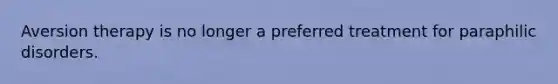 Aversion therapy is no longer a preferred treatment for paraphilic disorders.