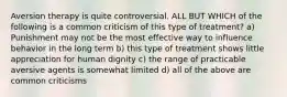 Aversion therapy is quite controversial. ALL BUT WHICH of the following is a common criticism of this type of treatment? a) Punishment may not be the most effective way to influence behavior in the long term b) this type of treatment shows little appreciation for human dignity c) the range of practicable aversive agents is somewhat limited d) all of the above are common criticisms