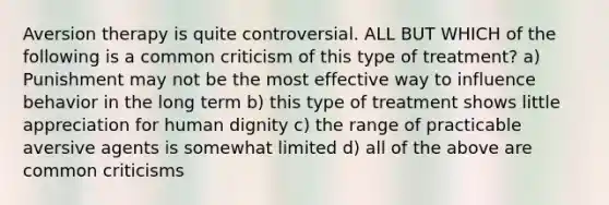 Aversion therapy is quite controversial. ALL BUT WHICH of the following is a common criticism of this type of treatment? a) Punishment may not be the most effective way to influence behavior in the long term b) this type of treatment shows little appreciation for human dignity c) the range of practicable aversive agents is somewhat limited d) all of the above are common criticisms