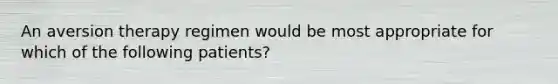 An aversion therapy regimen would be most appropriate for which of the following patients?