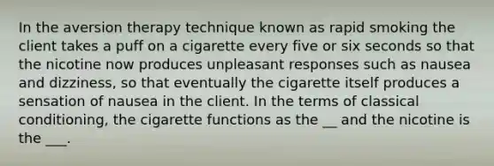 In the aversion therapy technique known as rapid smoking the client takes a puff on a cigarette every five or six seconds so that the nicotine now produces unpleasant responses such as nausea and dizziness, so that eventually the cigarette itself produces a sensation of nausea in the client. In the terms of classical conditioning, the cigarette functions as the __ and the nicotine is the ___.