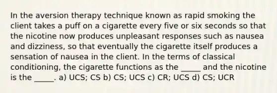 In the aversion therapy technique known as rapid smoking the client takes a puff on a cigarette every five or six seconds so that the nicotine now produces unpleasant responses such as nausea and dizziness, so that eventually the cigarette itself produces a sensation of nausea in the client. In the terms of classical conditioning, the cigarette functions as the _____ and the nicotine is the _____. a) UCS; CS b) CS; UCS c) CR; UCS d) CS; UCR