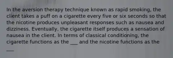 In the aversion therapy technique known as rapid smoking, the client takes a puff on a cigarette every five or six seconds so that the nicotine produces unpleasant responses such as nausea and dizziness. Eventually, the cigarette itself produces a sensation of nausea in the client. In terms of classical conditioning, the cigarette functions as the ___ and the nicotine functions as the ___