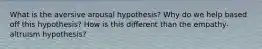 What is the aversive arousal hypothesis? Why do we help based off this hypothesis? How is this different than the empathy-altruism hypothesis?