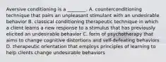 Aversive conditioning is a ________. A. counterconditioning technique that pairs an unpleasant stimulant with an undesirable behavior B. classical conditioning therapeutic technique in which a client learns a new response to a stimulus that has previously elicited an undesirable behavior C. form of psychotherapy that aims to change cognitive distortions and self-defeating behaviors D. therapeutic orientation that employs principles of learning to help clients change undesirable behaviors