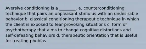 Aversive conditioning is a ________. a. counterconditioning technique that pairs an unpleasant stimulus with an undesirable behavior b. classical conditioning therapeutic technique in which the client is exposed to fear-provoking situations c. form of psychotherapy that aims to change cognitive distortions and self-defeating behaviors d. therapeutic orientation that is useful for treating phobias