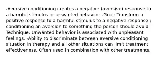 -Aversive conditioning creates a negative (aversive) response to a harmful stimulus or unwanted behavior. -Goal: Transform a positive response to a harmful stimulus to a negative response ; conditioning an aversion to something the person should avoid. -Technique: Unwanted behavior is associated with unpleasant feelings. -Ability to discriminate between aversive conditioning situation in therapy and all other situations can limit treatment effectiveness. Often used in combination with other treatments.