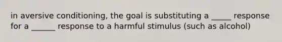 in aversive conditioning, the goal is substituting a _____ response for a ______ response to a harmful stimulus (such as alcohol)