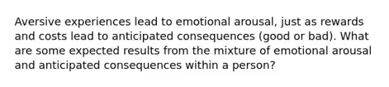 Aversive experiences lead to emotional arousal, just as rewards and costs lead to anticipated consequences (good or bad). What are some expected results from the mixture of emotional arousal and anticipated consequences within a person?