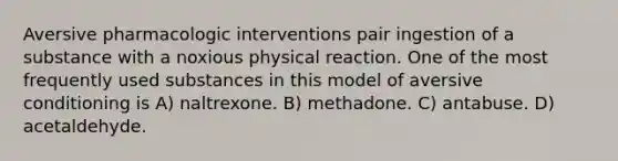 Aversive pharmacologic interventions pair ingestion of a substance with a noxious physical reaction. One of the most frequently used substances in this model of aversive conditioning is A) naltrexone. B) methadone. C) antabuse. D) acetaldehyde.