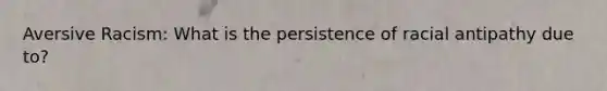 Aversive Racism: What is the persistence of racial antipathy due to?