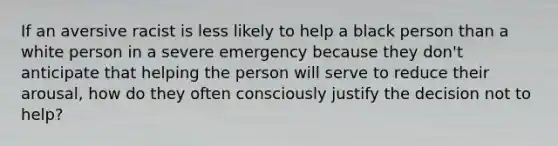 If an aversive racist is less likely to help a black person than a white person in a severe emergency because they don't anticipate that helping the person will serve to reduce their arousal, how do they often consciously justify the decision not to help?