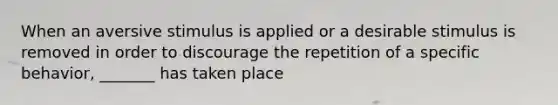 When an aversive stimulus is applied or a desirable stimulus is removed in order to discourage the repetition of a specific behavior, _______ has taken place