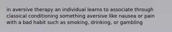 in aversive therapy an individual learns to associate through classical conditioning something aversive like nausea or pain with a bad habit such as smoking, drinking, or gambling