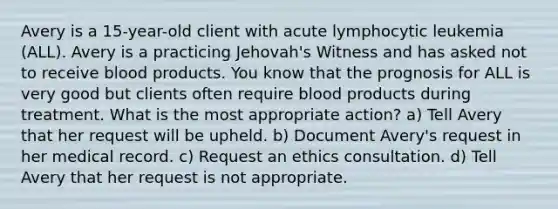 Avery is a 15-year-old client with acute lymphocytic leukemia (ALL). Avery is a practicing Jehovah's Witness and has asked not to receive blood products. You know that the prognosis for ALL is very good but clients often require blood products during treatment. What is the most appropriate action? a) Tell Avery that her request will be upheld. b) Document Avery's request in her medical record. c) Request an ethics consultation. d) Tell Avery that her request is not appropriate.