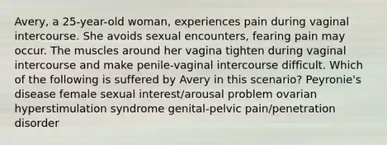 Avery, a 25-year-old woman, experiences pain during vaginal intercourse. She avoids sexual encounters, fearing pain may occur. The muscles around her vagina tighten during vaginal intercourse and make penile-vaginal intercourse difficult. Which of the following is suffered by Avery in this scenario? Peyronie's disease female sexual interest/arousal problem ovarian hyperstimulation syndrome genital-pelvic pain/penetration disorder