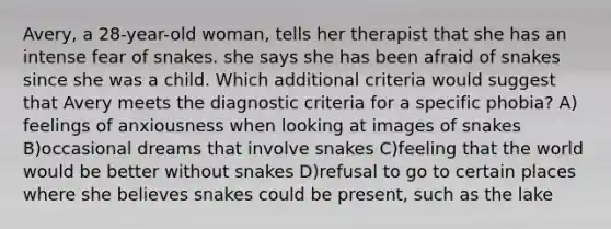 Avery, a 28-year-old woman, tells her therapist that she has an intense fear of snakes. she says she has been afraid of snakes since she was a child. Which additional criteria would suggest that Avery meets the diagnostic criteria for a specific phobia? A) feelings of anxiousness when looking at images of snakes B)occasional dreams that involve snakes C)feeling that the world would be better without snakes D)refusal to go to certain places where she believes snakes could be present, such as the lake