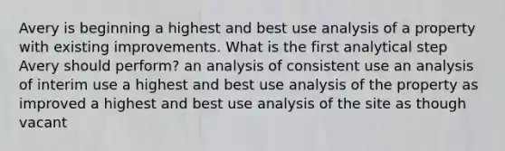 Avery is beginning a highest and best use analysis of a property with existing improvements. What is the first analytical step Avery should perform? an analysis of consistent use an analysis of interim use a highest and best use analysis of the property as improved a highest and best use analysis of the site as though vacant