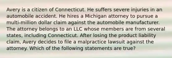 Avery is a citizen of Connecticut. He suffers severe injuries in an automobile accident. He hires a Michigan attorney to pursue a multi-million dollar claim against the automobile manufacturer. The attorney belongs to an LLC whose members are from several states, including Connecticut. After losing the product liability claim, Avery decides to file a malpractice lawsuit against the attorney. Which of the following statements are true?