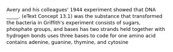 Avery and his colleagues' 1944 experiment showed that DNA _____. (eText Concept 13.1) was the substance that transformed the bacteria in Griffith's experiment consists of sugars, phosphate groups, and bases has two strands held together with hydrogen bonds uses three bases to code for one amino acid contains adenine, guanine, thymine, and cytosine