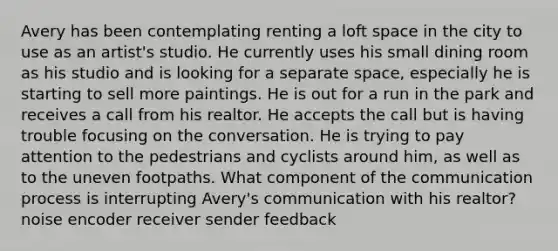 Avery has been contemplating renting a loft space in the city to use as an artist's studio. He currently uses his small dining room as his studio and is looking for a separate space, especially he is starting to sell more paintings. He is out for a run in the park and receives a call from his realtor. He accepts the call but is having trouble focusing on the conversation. He is trying to pay attention to the pedestrians and cyclists around him, as well as to the uneven footpaths. What component of <a href='https://www.questionai.com/knowledge/kTysIo37id-the-communication-process' class='anchor-knowledge'>the communication process</a> is interrupting Avery's communication with his realtor? noise encoder receiver sender feedback