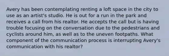 Avery has been contemplating renting a loft space in the city to use as an artist's studio. He is out for a run in the park and receives a call from his realtor. He accepts the call but is having trouble focusing on the conversation due to the pedestrians and cyclists around him, as well as to the uneven footpaths. What component of the communication process is interrupting Avery's communication with his realtor?