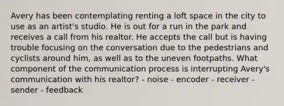 Avery has been contemplating renting a loft space in the city to use as an artist's studio. He is out for a run in the park and receives a call from his realtor. He accepts the call but is having trouble focusing on the conversation due to the pedestrians and cyclists around him, as well as to the uneven footpaths. What component of the communication process is interrupting Avery's communication with his realtor? - noise - encoder - receiver - sender - feedback