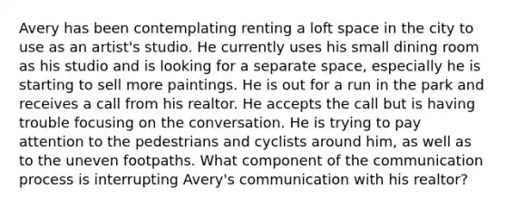 Avery has been contemplating renting a loft space in the city to use as an artist's studio. He currently uses his small dining room as his studio and is looking for a separate space, especially he is starting to sell more paintings. He is out for a run in the park and receives a call from his realtor. He accepts the call but is having trouble focusing on the conversation. He is trying to pay attention to the pedestrians and cyclists around him, as well as to the uneven footpaths. What component of <a href='https://www.questionai.com/knowledge/kTysIo37id-the-communication-process' class='anchor-knowledge'>the communication process</a> is interrupting Avery's communication with his realtor?