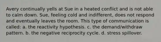 Avery continually yells at Sue in a heated conflict and is not able to calm down. Sue, feeling cold and indifferent, does not respond and eventually leaves the room. This type of communication is called: a. the reactivity hypothesis. c. the demand/withdraw pattern. b. the negative reciprocity cycle. d. stress spillover.