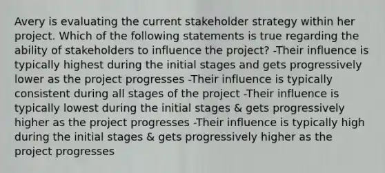 Avery is evaluating the current stakeholder strategy within her project. Which of the following statements is true regarding the ability of stakeholders to influence the project? -Their influence is typically highest during the initial stages and gets progressively lower as the project progresses -Their influence is typically consistent during all stages of the project -Their influence is typically lowest during the initial stages & gets progressively higher as the project progresses -Their influence is typically high during the initial stages & gets progressively higher as the project progresses