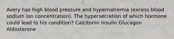 Avery has high blood pressure and hypernatremia (excess blood sodium ion concentration). The hypersecretion of which hormone could lead to his condition? Calcitonin Insulin Glucagon Aldosterone