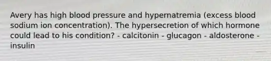 Avery has high blood pressure and hypernatremia (excess blood sodium ion concentration). The hypersecretion of which hormone could lead to his condition? - calcitonin - glucagon - aldosterone - insulin