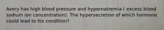 Avery has high blood pressure and hypernatremia ( excess blood sodium ion concentration). The hypersecretion of which hormone could lead to his condition?