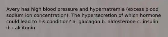 Avery has high blood pressure and hypernatremia (excess blood sodium ion concentration). The hypersecretion of which hormone could lead to his condition? a. glucagon b. aldosterone c. insulin d. calcitonin