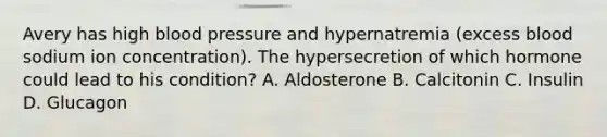 Avery has high blood pressure and hypernatremia (excess blood sodium ion concentration). The hypersecretion of which hormone could lead to his condition? A. Aldosterone B. Calcitonin C. Insulin D. Glucagon