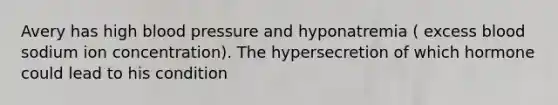 Avery has high blood pressure and hyponatremia ( excess blood sodium ion concentration). The hypersecretion of which hormone could lead to his condition