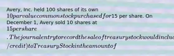 Avery, Inc. held 100 shares of its own 10 par value common stock purchased for15 per share. On December 1, Avery sold 10 shares at 15 per share. The journal entry to record the sale of treasury stock would include a (debit/credit) to Treasury Stock in the amount of