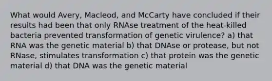 What would Avery, Macleod, and McCarty have concluded if their results had been that only RNAse treatment of the heat-killed bacteria prevented transformation of genetic virulence? a) that RNA was the genetic material b) that DNAse or protease, but not RNase, stimulates transformation c) that protein was the genetic material d) that DNA was the genetic material