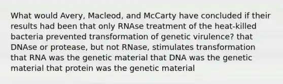 What would Avery, Macleod, and McCarty have concluded if their results had been that only RNAse treatment of the heat-killed bacteria prevented transformation of genetic virulence? that DNAse or protease, but not RNase, stimulates transformation that RNA was the genetic material that DNA was the genetic material that protein was the genetic material