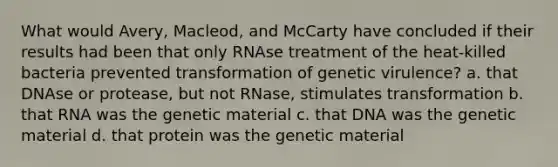 What would Avery, Macleod, and McCarty have concluded if their results had been that only RNAse treatment of the heat-killed bacteria prevented transformation of genetic virulence? a. that DNAse or protease, but not RNase, stimulates transformation b. that RNA was the genetic material c. that DNA was the genetic material d. that protein was the genetic material