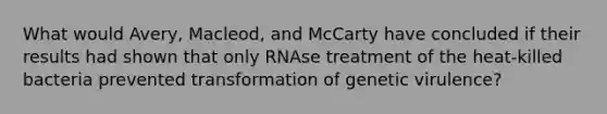 What would Avery, Macleod, and McCarty have concluded if their results had shown that only RNAse treatment of the heat-killed bacteria prevented transformation of genetic virulence?