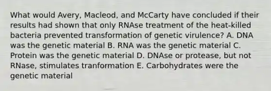 What would Avery, Macleod, and McCarty have concluded if their results had shown that only RNAse treatment of the heat-killed bacteria prevented transformation of genetic virulence? A. DNA was the genetic material B. RNA was the genetic material C. Protein was the genetic material D. DNAse or protease, but not RNase, stimulates tranformation E. Carbohydrates were the genetic material