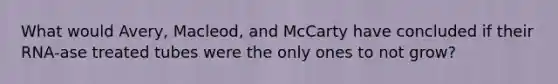 What would Avery, Macleod, and McCarty have concluded if their RNA-ase treated tubes were the only ones to not grow?