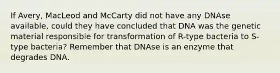 If Avery, MacLeod and McCarty did not have any DNAse available, could they have concluded that DNA was the genetic material responsible for transformation of R-type bacteria to S-type bacteria? Remember that DNAse is an enzyme that degrades DNA.