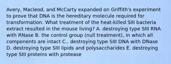 Avery, Macleod, and McCarty expanded on Griffith's experiment to prove that DNA is the hereditary molecule required for transformation. What treatment of the heat-killed SIII bacteria extract resulted in the mouse living? A. destroying type SIII RNA with RNase B. the control group (null treatment), in which all components are intact C.. destroying type SIII DNA with DNase D. destroying type SIII lipids and polysaccharides E. destroying type SIII proteins with protease