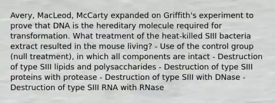 Avery, MacLeod, McCarty expanded on Griffith's experiment to prove that DNA is the hereditary molecule required for transformation. What treatment of the heat-killed SIII bacteria extract resulted in the mouse living? - Use of the control group (null treatment), in which all components are intact - Destruction of type SIII lipids and polysaccharides - Destruction of type SIII proteins with protease - Destruction of type SIII with DNase - Destruction of type SIII RNA with RNase