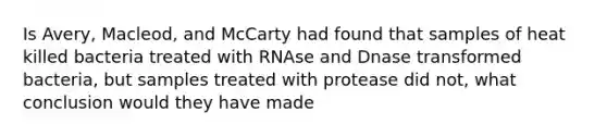 Is Avery, Macleod, and McCarty had found that samples of heat killed bacteria treated with RNAse and Dnase transformed bacteria, but samples treated with protease did not, what conclusion would they have made