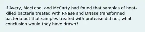 If Avery, MacLeod, and McCarty had found that samples of heat-killed bacteria treated with RNase and DNase transformed bacteria but that samples treated with protease did not, what conclusion would they have drawn?