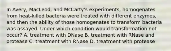 In Avery, MacLeod, and McCarty's experiments, homogenates from heat-killed bacteria were treated with different enzymes, and then the ability of those homogenates to transform bacteria was assayed. Under which condition would transformation not occur? A. treatment with DNase B. treatment with RNase and protease C. treatment with RNase D. treatment with protease