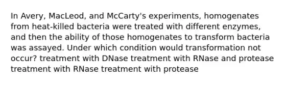 In Avery, MacLeod, and McCarty's experiments, homogenates from heat‑killed bacteria were treated with different enzymes, and then the ability of those homogenates to transform bacteria was assayed. Under which condition would transformation not occur? treatment with DNase treatment with RNase and protease treatment with RNase treatment with protease